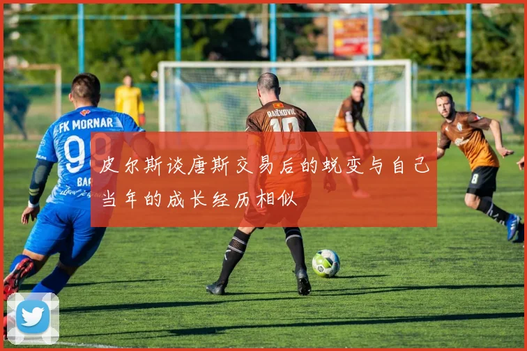 皮尔斯谈唐斯交易后的蜕变与自己当年的成长经历相似