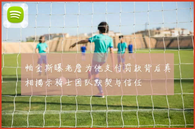 帕金斯曝老詹为他支付罚款背后真相揭示骑士团队默契与信任
