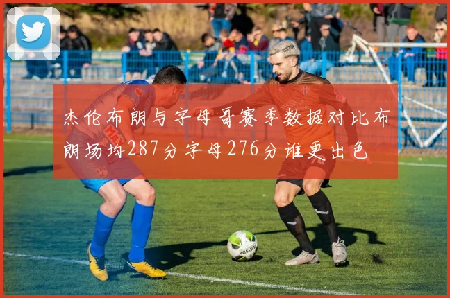 杰伦布朗与字母哥赛季数据对比布朗场均287分字母276分谁更出色