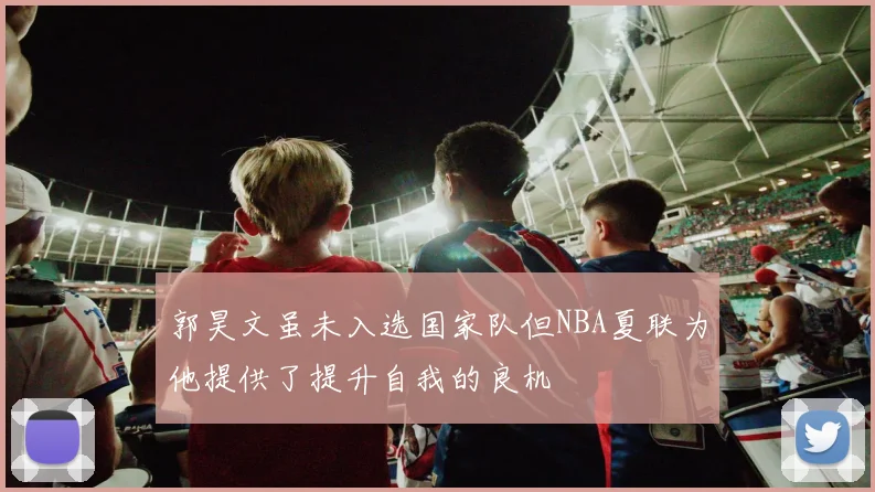 郭昊文虽未入选国家队但NBA夏联为他提供了提升自我的良机