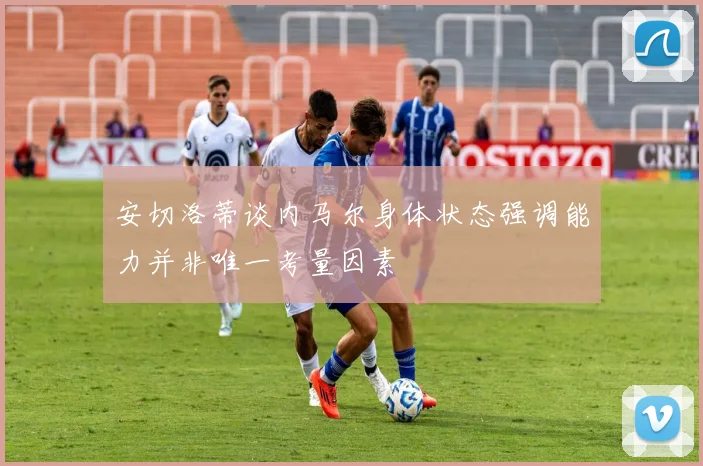 安切洛蒂谈内马尔身体状态强调能力并非唯一考量因素