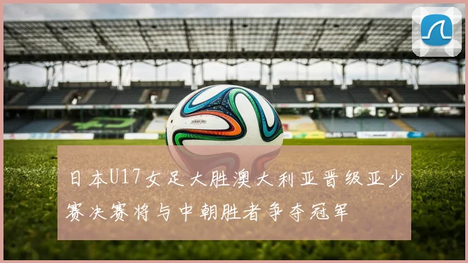 日本U17女足大胜澳大利亚晋级亚少赛决赛将与中朝胜者争夺冠军