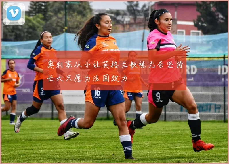 奥利塞从小让英格兰教练无奈坚持长大只愿为法国效力