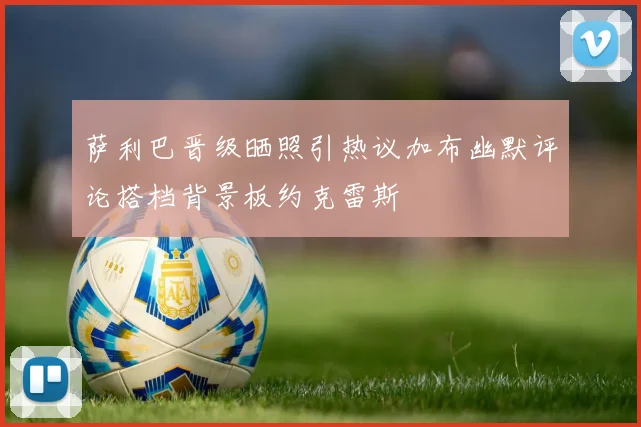 萨利巴晋级晒照引热议加布幽默评论搭档背景板约克雷斯