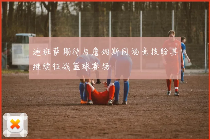 迪班萨期待与詹姆斯同场竞技盼其继续征战篮球赛场