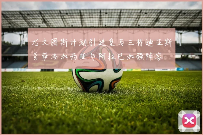 尤文图斯计划引进皇马三将迪亚斯贡萨洛加西亚与阿拉巴加强阵容