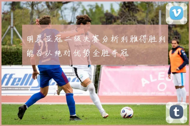 明晨亚冠二级决赛分析利雅得胜利能否以绝对优势全胜夺冠