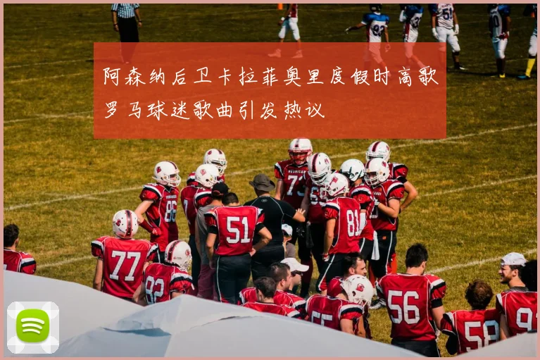 阿森纳后卫卡拉菲奥里度假时高歌罗马球迷歌曲引发热议