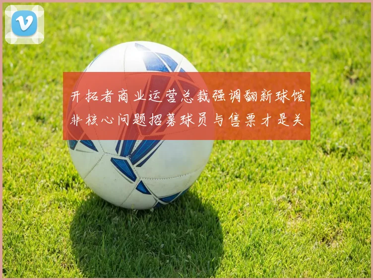 开拓者商业运营总裁强调翻新球馆非核心问题招募球员与售票才是关键挑战