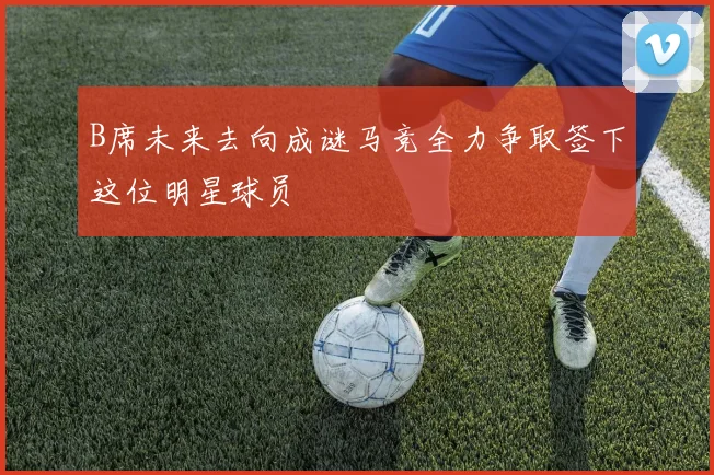 B席未来去向成谜马竞全力争取签下这位明星球员