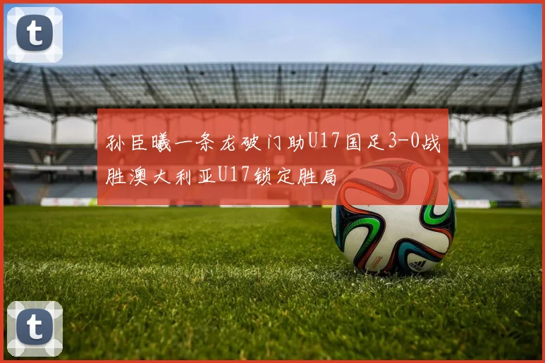 孙臣曦一条龙破门助U17国足3-0战胜澳大利亚U17锁定胜局