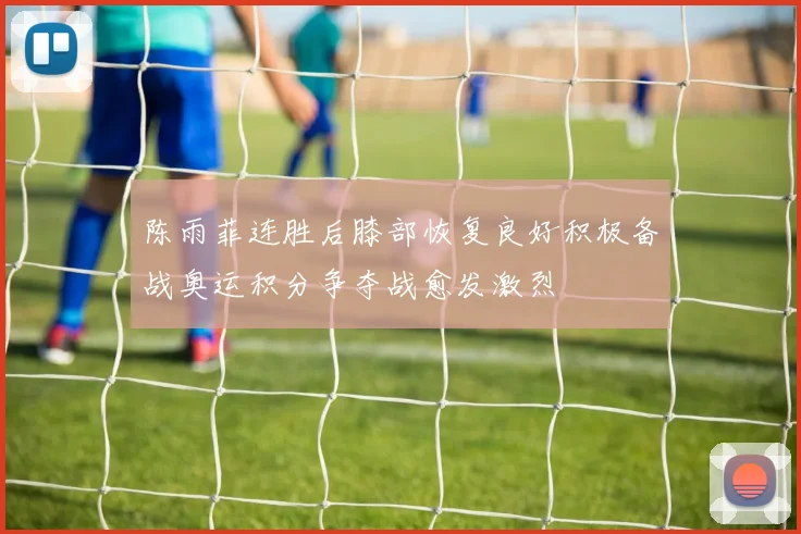 陈雨菲连胜后膝部恢复良好积极备战奥运积分争夺战愈发激烈