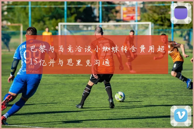 巴黎与马竞洽谈小蜘蛛转会费用超15亿并与恩里克沟通