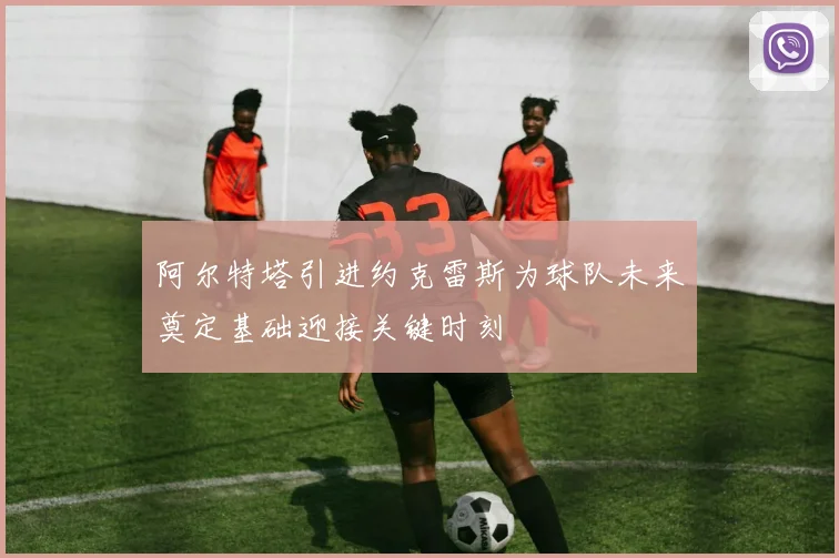 阿尔特塔引进约克雷斯为球队未来奠定基础迎接关键时刻