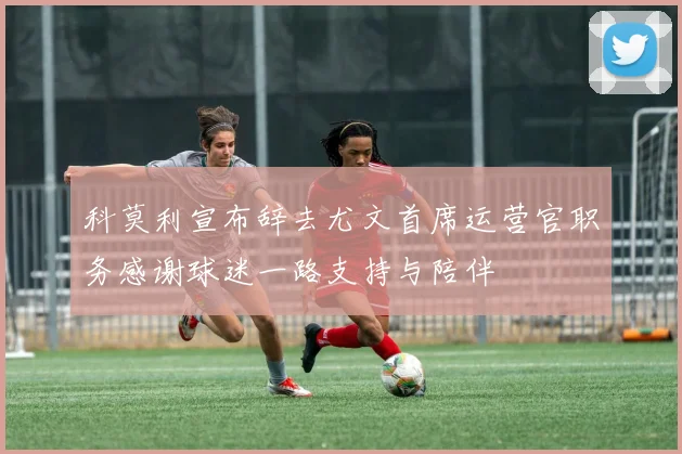 科莫利宣布辞去尤文首席运营官职务感谢球迷一路支持与陪伴
