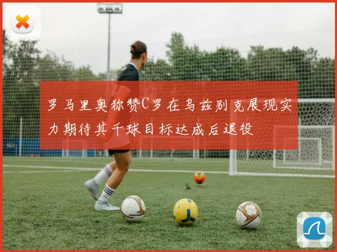 罗马里奥称赞C罗在乌兹别克展现实力期待其千球目标达成后退役
