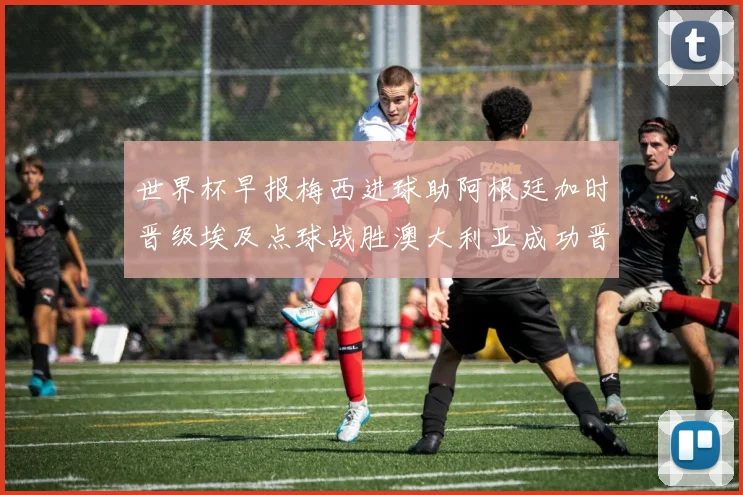 世界杯早报梅西进球助阿根廷加时晋级埃及点球战胜澳大利亚成功晋级
